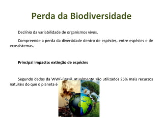 Declínio da variabilidade de organismos vivos.
Compreende a perda da diversidade dentro de espécies, entre espécies e de
ecossistemas.
Principal impacto: extinção de espécies
Segundo dados da WWF-Brasil, atualmente são utilizados 25% mais recursos
naturais do que o planeta é capaz de fornecer.
Perda da Biodiversidade
 