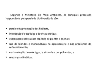 Segundo o Ministério do Meio Ambiente, os principais processos
responsáveis pela perda de biodiversidade são:
• perda e fragmentação dos habitats,
• introdução de espécies e doenças exóticas;
• exploração excessiva de espécies de plantas e animais;
• uso de híbridos e monoculturas na agroindústria e nos programas de
reflorestamento;
• contaminação do solo, água, e atmosfera por poluentes; e
• mudanças climáticas.
 