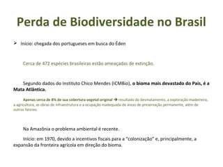  Início: chegada dos portugueses em busca do Éden
Cerca de 472 espécies brasileiras estão ameaçadas de extinção.
Segundo dados do Instituto Chico Mendes (ICMBio), o bioma mais devastado do País, é a
Mata Atlântica.
Apenas cerca de 8% de sua cobertura vegetal original  resultado do desmatamento, a exploração madeireira,
a agricultura, as obras de infraestrutura e a ocupação inadequada de áreas de preservação permanente, além de
outros fatores.
Na Amazônia o problema ambiental é recente.
Início: em 1970, devido a incentivos fiscais para a “colonização” e, principalmente, a
expansão da fronteira agrícola em direção do bioma.
Perda de Biodiversidade no Brasil
 