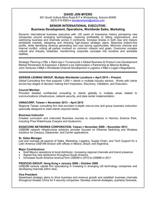 Resume
DAVID JON MYERS
601 South Vulture Mine Road #17 • Wickenburg, Arizona 85390
(623) 219 6563 • davidjonmyers@yahoo.com
SENIOR INTERNATIONAL EXECUTIVE:
Business Development, Operations, Worldwide Sales, Marketing
Dynamic international business executive with +20 years of impressive history pioneering new
companies around emerging technologies, restoring profitability to failing organizations, and
optimizing business and channels across 5 continents. Increase shares in both new and mature
worldwide markets, designing and directing high-impact strategic plans. Maximize bottom-line
profits, while identifying revenue generating and cost saving opportunities. Minimize channel and
internal conflict, uniting all parties involved on common mission and goals. Overcome complex
cultural and industry obstacles, transforming corporate concepts into lucrative and workable
realities.
Strategic Planning • P&L • Start-Ups • Turnarounds • Global Business & Product Line Development
Market Penetration & Expansion • Bottom-Line Optimization • Partnership & Alliance Building
Joint Ventures • M&A • Worldwide Channel Development • Logistics • R&D • Legal • Negotiations
GERSON LEHMAN GROUP, Multiple Worldwide Locations • April 2015 – Present
Global Consulting firm that supports 1,000 + clients in multiple industry sectors. Works with cients
across key stages of decision making from Inspiration, Discovery, Validation, and Execution.
Council Member
Provided detailed confidential consulting to clients globally in multiple areas related to
communications infrastructure, network security, and data center implementation.
UNNACORP, Taiwan • November 2013 – April 2015
Regional Taiwan consulting firm that provided in-depth one-on-one and group business instruction
specically designed to meet clients required needs.
Business Instructor
Created curriculum and instructed Business courses to corporations in Hsinchu Science Park,
including Price Waterhouse Coopers and Qualcomm.
EDGECORE NETWORKS CORPORATION, Taiwan • November 2009 – November 2013
US$50M network infrastructure solutions provider focused on Ethernet Switching and Wireless
solutions for Campus, Datacenter, and Carrier applications.
Sr. Sales Manager
Led and oversaw all aspects of Sales, Marketing, Logistics, Supply Chain, and Tech Support for a
Latin America US$10M division with offices in Mexico, Brazil, and Argentina.
Major Contributions:
• Sold Mexico operations to local distributor, increasing regional channels and brand presence.
• Signed five new distributors throughout South America .
• Increased South America revenue from US$3M in 2010 to US$8M in 2011
PROFICIO GROUP, Hong Kong • January 2008 – October 2009
US$20M venture capital firm specializing in investing in emerging US technology companies and
developing channels within Asia.
Vice President
Spearhead strategic plans to drive business and revenue growth and establish business channels
throughout Greater China for 4 security companies: Develop channel strategies, quarterly forecasts,
 