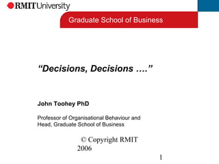© Copyright RMIT
2006
1
“Decisions, Decisions ….”
John Toohey PhD
Professor of Organisational Behaviour and
Head, Graduate School of Business
Graduate School of Business
 