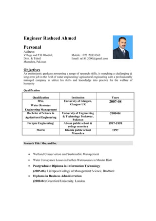 Engineer Rasheed Ahmed
Personal
Address:
Village and P.O Dhodial, Mobile: +923158131363
Distt. & Tehsil Email: ra181.2000@gmail.com
Mansehra, Pakistan
Objectives
An enthusiastic graduate possessing a range of research skills, is searching a challenging &
long-term job in the field of water engineering/ agricultural engineering with a professionally
managed company to utilize his skills and knowledge into practice for the welfare of
humanity
Qualification
Qualification Institution Years
MSc.
Water Resource
Engineering Management
University of Glasgow,
Glasgow UK
2007-08
Bachelor of Science in
Agricultural Engineering
University of Engineering
& Technology Peshawar,
Pakistan
2000-04
Fsc (pre Engineering) Absian public school &
college manshra
1997-1999
Matric Islamia public school
Mansehra
1997
Research Title / Msc. and Bsc.
• Wetland Conservation and Sustainable Management
• Water Conveyance Losses in Earthen Watercourses in Mardan Distt
• Postgraduate Diploma in Information Technology
(2005-06) Liverpool College of Management Science, Bradford
• Diploma in Business Administration
(2000-04) Greenford University, London
 