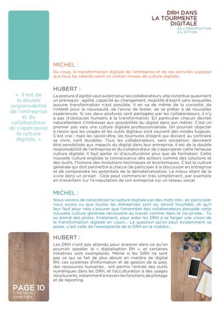 PAGE 10
© FÉFAUR /
SYMETRIX
DRH DANS
LA TOURMENTE
DIGITALE
DE L’OBSERVATION
À L’ACTION
MICHEL :
Du coup, la transformation digitale de l’entreprise et de ses activités suppose
que tous les salariés aient un certain niveau de culture digitale…
HUBERT :
La posture d’agilité vaut autant pour les collaborateurs, elle constitue quasiment
un prérequis : agilité, capacité au changement, mobilité d’esprit sans lesquelles
aucune transformation n’est possible. Il en va de même de la curiosité, de
l’intérêt pour la nouveauté, de l’envie de tester, de se prêter à de nouvelles
expériences. Si ces deux postures sont partagées par les collaborateurs, il n’y
a pas d’obstacles humains à la transformation. En particulier chacun devrait
naturellement s’intéresser aux possibilités du digital dans son métier. C’est un
premier pas vers une culture digitale professionnalisée. On pourrait objecter
à raison que les usages et les outils digitaux sont souvent des modes fugaces.
C’est vrai ; mais les savoir-être, les tournures d’esprit qui doivent au contraire
se vivre, sont durables. Tous les collaborateurs, sans exception, devraient
être sensibilisés aux impacts du digital dans leur entreprise. Il est de la double
responsabilité de l’entreprise et du collaborateur de s’approprier cette fameuse
culture digitale. Il faut parler ici d’acculturation plus que de formation. Cette
nouvelle culture englobe la connaissance des acteurs comme des solutions et
des outils, l’histoire des évolutions techniques et économiques. C’est la culture
générale qui doit permettre à chacun de participer à la discussion en entreprise
et de comprendre les potentiels de la dématérialisation. Le mieux étant de le
vivre dans un projet : Cela peut commencer très simplement, par exemple
en travaillant sur l’e-reputation de son entreprise sur un réseau social.
« Il est de
la double
responsabilité
de l’entreprise
et du
collaborateur
de s’approprier
la culture
digitale. »
MICHEL :
Nous venons de caractériser la rupture digitale par des mots clés ; en particulier
nous avons vu que toutes les entreprises sont ou seront touchées, et qu’il
leur faut pour cela s’assurer que l’ensemble des collaborateurs possède cette
nouvelle culture générale nécessaire au travail comme dans la vie privée… Tu
as donné des pistes, finalement, pour aider les DRH à se forger une vision de
la transformation digitale en cours… La question qu’on peut évidemment se
poser, c’est celle de l’exemplarité de la DRH en la matière…
HUBERT :
Les DRH n’ont pas attendu pour avancer dans ce qu’on
pourrait appeler la « digitalisation RH », et certaines
initiatives sont exemplaires. Même si les SIRH ne sont
pas ce qui se fait de plus abouti en matière de digital
RH, ces systèmes d’information et de gestion de la paie,
des ressources humaines… ont permis l’entrée des outils
numériques dans les DRH, et l’acculturation à des usages
structurants, notamment à travers les fonctions de pilotage
et de reporting.
 