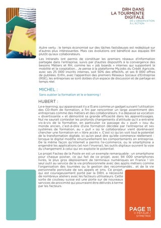 PAGE 11
© FÉFAUR /
SYMETRIX
DRH DANS
LA TOURMENTE
DIGITALE
DE L’OBSERVATION
À L’ACTION
Autre vertu : le temps économisé sur des tâches fastidieuses est redéployé sur
d’autres plus intéressantes. Mais ces évolutions ont bénéficié aux équipes RH
plutôt qu’aux collaborateurs.
Les Intranets ont permis de constituer les premiers réseaux d’information
partagée dans l’entreprise, suivis par d’autres dispositifs à la convergence des
besoins Métiers et RH, comme les « job boards » internes qui supportent la
mobilité et la cooptation… Je pense à la plateforme MyJobs du Crédit Agricole,
avec ses 25 000 inscrits internes, soit 50% des effectifs, et ses 8 000 offres
de publiées. Enfin, avec l’apparition des premiers Réseaux Sociaux d’Entreprise
(RSE), les entreprises se sont dotées d’un espace de discussion et de partage en
temps réel.
MICHEL :
Sans oublier la formation et le e-learning !
HUBERT :
Le e-learning, qui apparaissait il y a 15 ans comme un gadget suivant l’utilisation
des CD-Rom de formation, a fini par rencontrer un large assentiment des
entreprises comme des métiers et des collaborateurs. Il a dépassé sa vocation
« divertissante » et démontré sa grande efficacité dans les apprentissages.
Nul ne saurait contester les profonds changements d’attitude qu’il a entraîné
vis-à-vis de la formation, en particulier ce passage du « push » issu du
monde ancien, c’est-à-dire d’une formation décidée par l’entreprise et ses
systèmes de formation, au « pull » où le collaborateur vient dorénavant
chercher une formation en « libre accès ». C’est ici qu’on voit tout le potentiel
de la transformation digitale, ici qu’on peut dire qu’elle commence réellement :
lorsque le digital modifie structurellement les comportements en entreprise.
De la même façon qu’internet a permis l’e-commerce, ou le smartphone a
engendré les applications (et non l’inverse), les outils digitaux ouvrent la voie
du changement à celui qui en exploite le potentiel.
Le projet Facteo de la Poste en est un exemple remarquable : un smartphone
pour chaque postier, ce qui fait de ce projet, avec 94 000 smartphones
livrés, le plus gros déploiement de terminaux numériques en France ! Un
seul outil au service de la vie professionnelle avec des applis métiers comme
l’organisation des tournées ou la gestion des recommandés… et de la vie
personnelle ponctuée de ses appels et sms. Ce projet,
qui est courageusement porté par la DRH, a nécessité
de nombreux ateliers avec les facteurs utilisateurs. Cette
sorte de couteau suisse est une porte sur de nouveaux
services de proximité qui pourraient être délivrés à terme
par les facteurs.
 