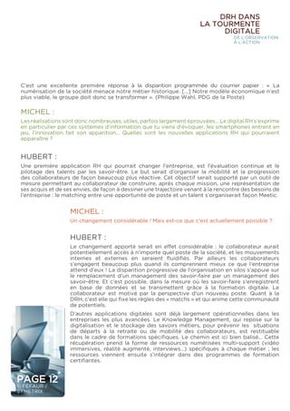 PAGE 12
© FÉFAUR /
SYMETRIX
DRH DANS
LA TOURMENTE
DIGITALE
DE L’OBSERVATION
À L’ACTION
MICHEL :
Les réalisations sont donc nombreuses, utiles, parfois largement éprouvées… Le digital RH s’exprime
en particulier par ces systèmes d’information que tu viens d’évoquer, les smartphones entrent en
jeu, l’innovation fait son apparition… Quelles sont les nouvelles applications RH qui pourraient
apparaître ?
HUBERT :
Une première application RH qui pourrait changer l’entreprise, est l’évaluation continue et le
pilotage des talents par les savoir-être. Le but serait d’organiser la mobilité et la progression
des collaborateurs de façon beaucoup plus réactive. Cet objectif serait supporté par un outil de
mesure permettant au collaborateur de construire, après chaque mission, une représentation de
ses acquis et de ses envies, de façon à dessiner une trajectoire venant à la rencontre des besoins de
l’entreprise : le matching entre une opportunité de poste et un talent s’organiserait façon Meetic.
MICHEL :
Un changement considérable ! Mais est-ce que c’est actuellement possible ?
HUBERT :
Le changement apporté serait en effet considérable : le collaborateur aurait
potentiellement accès à n’importe quel poste de la société, et les mouvements
internes et externes en seraient fluidifiés. Par ailleurs les collaborateurs
s’engagent beaucoup plus quand ils comprennent mieux ce que l’entreprise
attend d’eux ! La disparition progressive de l’organisation en silos s’appuie sur
le remplacement d’un management des savoir-faire par un management des
savoir-être. Et c’est possible, dans la mesure où les savoir-faire s’enregistrent
en base de données et se transmettent grâce à la formation digitale. Le
collaborateur est motivé par la perspective d’un nouveau poste. Quant à la
DRH, c’est elle qui fixe les règles des « matchs » et qui anime cette communauté
de potentiels.
D’autres applications digitales sont déjà largement opérationnelles dans les
entreprises les plus avancées. Le Knowledge Management, qui repose sur la
digitalisation et le stockage des savoirs métiers, pour prévenir les situations
de départs à la retraite ou de mobilité des collaborateurs, est restituable
dans le cadre de formations spécifiques. Le chemin est ici bien balisé… Cette
récupération prend la forme de ressources numérisées multi-support (vidéo
immersives, réalité augmenté, interviews…) spécifiques à chaque métier ; les
ressources viennent ensuite s’intégrer dans des programmes de formation
certifiantes.
C’est une excellente première réponse à la disparition programmée du courrier papier : « La
numérisation de la société menace notre métier historique. [...] Notre modèle économique n’est
plus viable, le groupe doit donc se transformer ». (Philippe Wahl, PDG de la Poste)
 