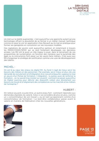 PAGE 13
© FÉFAUR /
SYMETRIX
DRH DANS
LA TOURMENTE
DIGITALE
DE L’OBSERVATION
À L’ACTION
Un mot sur la réalité augmentée : c’est aujourd’hui une approche autant qu’une
technologie offrant la possibilité de se former à un métier manuel, technique
comme on peut la voir en application chez Renault qui la met en pratique pour
former ses garagistes en concession sur ses nouveaux modèles.
Ces captations de savoirs sont aujourd’hui partout, et notamment à travers
les MOOC/COOC/SPOC qui se sont fortement développés ces dernières
années. Les RH ont là aussi un rôle majeur à jouer, dans le lancement de ces
programmes de numérisation, en fonction des menaces que la pyramide des
âges ou la concurrence font peser sur les savoir-faire métiers. C’est aussi aux
RH d’organiser la stratégie de certification comme une voie de développement
des talents.
MICHEL :
On est là au cœur des enjeux du digital RH. Au fond il s’agit de mieux servir les
besoins des métiers et des personnes ! Par exemple, servir mieux et plus vite une
demande de recrutement et d’intégration d’un nouvel embauché, suppose la mise
en œuvre d’un Portail de formation / intégration ; tu parlais aussi de renforcer la
formation… on ne saurait trop insister sur ce point : comment se passer aujourd’hui
du Digital Learning pour délivrer des dispositifs collant plus étroitement aux
besoins du travail et à l’alignement des compétences sur les marchés et les métiers
de l’entreprise ?
HUBERT :
On relève souvent, à juste titre, un autre enjeu fort : comment répondre aux
demandes digitales du salarié. Celui-ci se considère de plus en plus, comme
un « consommateur de son travail », ou en tant qu’apprenant comme d’un
consommateur de formation ! Le bien-être collaborateur passe avant le
salaire en matière de fidélisation chez les nouvelles générations.
 