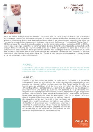 PAGE 15
© FÉFAUR /
SYMETRIX
DRH DANS
LA TOURMENTE
DIGITALE
DE L’OBSERVATION
À L’ACTION
Seuls les robots n’ont plus besoin de DRH ! Encore un mot sur cette question du CDO, un poste qui a
été créé pour répondre à différents manques et dont le contenu et la valeur varient d’une entreprise
à l’autre : gourou ou visionnaire, évangéliste ou stratège, il est plus souvent recruté à l’extérieur de
l’entreprise, souvent dans des agences digitales, que promu de l’interne - l’exemple de Florian Sauvin,
CDO du groupe Bel issu de la direction et de la famille actionnaire, est une exception. CDO et DRH ne
seront pas longtemps en conflit : la transformation digitale de l’entreprise nécessite qu’ils collaborent,
chacun dans son champ de responsabilité. Celui de la DRH est clairement celui de la montée en
compétences des salariés et de la gestion des talents. Aux stratèges de fixer une direction, au DRH
d’en assurer la traduction dans le plus grand partage des valeurs de l’entreprise. Pour résumer : Si les DRH
ne sont pas toujours des experts du digital, les CDO ne le sont pas plus en matière d’accompagnement
et de trans-formation des collaborateurs !
HUBERT :
En effet, c’est le moment de parler de « disruption contrôlée », je me référe
à l’impératif, pour les entreprises, de tester de nouvelles organisations sans
prendre de risques inutiles, ces tests pouvant être faits à petite échelle. Une
bonne façon de procéder, c’est de créer une mini start-up interne intégrant
différents profils de collaborateurs, y compris des étudiants ou des stagiaires
pour réinventer une partie du business. On donnera à ses participants des
moyens inversement proportionnels à leur liberté de penser ! Ce type d’approche
permet une éclosion d’idées au cœur de l’entreprise. C’est un peu ce que des
entreprises expérimentent avec les Hakathons, sauf qu’il s’agirait cette fois
d’avoir un objectif business raisonné permettant d’ouvrir
de nouvelles portes sur l’activité et les méthodes de
travail. Ces expérimentations permettent par ailleurs
de faciliter et d’optimiser des recrutements internes et
externes. Il appartient aux RH de réunir les ingrédients
du cocktail, d’apprécier les output (positifs ou non) de
ce laboratoire et de détecter les innovations et leur
potentiel de généralisation dans l’entreprise.
MICHEL :
La question, c’est un peu celle du contrôle que les RH doivent tout de même
conserver face à toutes ces initiatives engendrées par le digital. Au moins un
contrôle sur leur cohérence d’ensemble…
 