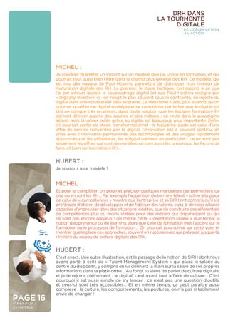 PAGE 16
© FÉFAUR /
SYMETRIX
DRH DANS
LA TOURMENTE
DIGITALE
DE L’OBSERVATION
À L’ACTION
MICHEL :
Je voudrais m’arrêter un instant sur un modèle que j’ai utilisé en formation, et qui
pourrait tout aussi bien l’être dans le champ plus général des RH. Ce modèle, qui
est issu des travaux de Paul Hoskins, permettra de distinguer trois niveaux de
maturation digitale des RH. Le premier, le stade tactique, correspond à ce que
j’ai par ailleurs appelé le saupoudrage digital (et que Paul Hoskins désigne par
« Digitally Reactive ») : on réagit le plus souvent sous la contrainte, on injecte du
digital dans une solution RH déjà existante. Le deuxième stade, plus avancé, qu’on
pourrait qualifier de digital stratégique se caractérise par le fait que le digital est
pris en compte très en amont, dans toute solution que les équipes formation-RH
doivent délivrer auprès des salariés et des métiers ; on reste dans le paradigme
actuel, mais la valeur créée grâce au digital est beaucoup plus importante. Enfin,
on pourrait parler de stade transformationnel : le troisième stade est celui d’une
offre de service réinventée par le digital, l’innovation est à courant continu, en
prise avec l’innovation permanente des technologies et des usages rapidement
appropriés par les utilisateurs, les «digital natives» en particulier ; ce ne sont pas
seulement les offres qui sont réinventées, ce sont aussi les processus, les façons de
faire, et bien sûr les métiers RH…
HUBERT :
Je souscris à ce modèle !
MICHEL :
Et pour le compléter, on pourrait préciser quelques marqueurs qui permettent de
dire où en sont les RH… Par exemple l’apparition du terme « talent » utilisé à la place
de celui de « compétences » montre que l’entreprise et sa DRH ont compris qu’il est
préférable d’attirer, de développer et de fidéliser des talents, c’est-à-dire des salariés
capables d’improviser dans des situations inédites, que de construire des référentiels
de compétences plus ou moins stables pour des métiers qui disparaissent ou qui
ne sont pas encore apparus ! De même cette « orientation salarié » que recèle la
notion d’apprenance ou de learning, alors que celle de formation met l’accent sur le
formateur ou le processus de formation… On pourrait poursuivre sur cette voie, et
montrer quelle place ces approches, souvent en rupture avec qui prévalait jusque-là,
révèlent du niveau de culture digitale des RH…
HUBERT :
C’est exact. Une autre illustration, est le passage de la notion de SIRH dont nous
avons parlé, à celle de « Talent Management System » qui place le salarié au
centre du dispositif, y compris en lui donnant la main sur la saisie de ses propres
informations dans la plateforme… Au fond, tu viens de parler de culture digitale,
et je te rejoins pleinement : le digital, c’est avant tout affaire de culture… C’est
pourquoi il est aussi simple de s’y lancer : ce n’est pas une question d’outils,
et ceux-ci sont très accessibles… Et en même temps, ça peut paraître aussi
complexe : la culture, les comportements, les postures, on n’a pas si facilement
envie de changer !
 