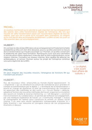 PAGE 17
© FÉFAUR /
SYMETRIX
DRH DANS
LA TOURMENTE
DIGITALE
DE L’OBSERVATION
À L’ACTION
MICHEL :
Je voudrais maintenant qu’on aborde le sujet important de l’accompagnement
des salariés dans cette transformation digitale de l’entreprise. Dès lors que
réussite de cette transformation passe par l’acculturation digitale de tous les
salariés, quel que soit le poste qu’ils occupent dans l’entreprise, on imagine
qu’ils vont devoir être accompagnés durablement. La DRH va bien sûr jouer un
rôle essentiel dans cet accompagnement…
HUBERT :
On voit bien le rôle clé des DRH dans cet accompagnement et finalement la faible
probabilité qu’elles ont d’en être dessaisie, pourvu qu’elles prennent la mesure
de la transformation qu’il faudra accomplir sur l’Humain, et qu’elles conservent
le leadership de cette trans-formation. Remarquons aussi que pour permettre
à l’acculturation d’être réellement virale elle doit se faire organiquement via les
réseaux internes. Connaître ces réseaux internes, être capable de détecter les
ambassadeurs, et activer l’Humain autour du projet de l’entreprise constitue
une autre légitimité de la DRH.
« Le digital,
c’est avant
tout affaire de
culture. »
MICHEL :
On peut imaginer des nouvelles missions, l’émergence de fonctions RH qui
n’existent pas encore ?
HUBERT :
Oui, de nouveaux rôles empruntés au monde digital apparaissent : le
« Digitalizer » qui va retraduire la culture de l’entreprise pour prendre en
compte sa transformation par le digital. L’ « Architecte de la transformation »
prend en charge de digitaliser le plan de transformation de l’entreprise
en apportant des méthodes et des outils. Le « Scrum Master » détecte,
adopte et forme à de nouvelles méthodes de travail, organise la circulation
des savoirs et installe le reverse-mentoring. « L’ UX Designer », construit
l’environnement du collaborateur, et permet de renforcer son engagement,
par une meilleure expérience de travail. Le « Community manager » évalue
et cartographie les talents pour construire et animer un réseau social
interne. Il en sera sans doute rapidement indispensable d’ajouter le «
Data Scientist » qui mesurera et corrigera chacun de ces programmes
d’actions ci-dessus.
 