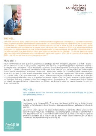 PAGE 18
© FÉFAUR /
SYMETRIX
DRH DANS
LA TOURMENTE
DIGITALE
DE L’OBSERVATION
À L’ACTION
MICHEL :
Les DRH joueront donc un rôle clé dans la transformation digitale de l’entreprise, à travers notamment
l’acculturation digitale de l’ensemble des salariés. On a bien compris qu’il s’agit bien d’une acculturation,
c’est-à-dire du développement d’une nouvelle culture, ou de la mise à jour, si on peut dire, d’une
culture d’entreprise revisitée par le digital, car il n’est pas tant question d’outils que de pratiques et de
postures. On a bien compris le rôle d’accompagnement qui sera joué par les équipes formation-RH, et
qu’elles devront être exemplaires dans leur propre transformation digitale… Tu as par exemple parlé
des innovations qu’elles pourraient rapidement mettre en œuvre… Ceci dit, je me mets à la place d’un
DRH : par où est-ce que je pourrais commencer ?!
HUBERT :
Pour commencer, en tant que DRH, je connais la stratégie de mon entreprise, et je sais si le mot « digital »
en fait partie. Et si c’est le cas, j’ai aussi une petite idée de ce qu’on pourrait appeler « la pression digitale »
qui règne dans l’entreprise ! Nous disposons à Symetrix d’un outil qui permet d’évaluer ce niveau de cette
pression… Comme une sorte de baromètre : le « R-U-DIGITAL » est un outil de diagnostic qui confronte les
points de vue de différents acteurs de l’entreprise. La DRH peut mettre cet outil à disposition des managers
et de leurs équipes pour les aider à estimer leur niveau de culture digitale. La DRH peut rapidement organiser
un premier point d’acculturation avec un expert interne ou externe à même de combler les écarts des
connaissances et faire le lien avec la stratégie d’entreprise. L’objectif est de s’ouvrir aux nombreuses facettes
du digital et de tracer quelques points d’arrimage concrets sous pilotage RH : changement d’organisation
du travail, parcours digital du collaborateur, etc. Et bien sûr de savoir où en est mon entreprise par rapport
à ses concurrents.
MICHEL :
Est-il possible d’avoir une idée des principaux jalons de ma stratégie RH sur les
trois premières années ?
HUBERT :
Merci pour cette temporalité… Trois ans, c’est justement la bonne distance pour
installer un tel plan dans des entreprises de plusieurs dizaines à plusieurs milliers de
salariés.
Le premier jalon à poser est celui de l’orientation. Il consiste à faire une nouvelle
traduction des valeurs de l’entreprise à travers le Digital. Avant de se transformer, il
faut déclarer qui on est. Aucune transformation n’est durable si elle ne pose pas en
premier la question de la culture : ce qui doit rester, ce qui doit évoluer. On devra
faire face à deux problématiques classiques.
 