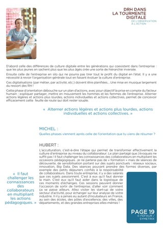 PAGE 19
© FÉFAUR /
SYMETRIX
DRH DANS
LA TOURMENTE
DIGITALE
DE L’OBSERVATION
À L’ACTION
D’abord celle des différences de culture digitale entre les générations qui coexistent dans l’entreprise :
que les plus jeunes en sachent plus que les plus âgés crée une sorte de hiérarchie inversée.
Ensuite celle de l’entreprise en silo qui ne pourra pas tirer tout le profit du digital en l’état. Il y a une
nécessité à revoir l’organisation générale tout en faisant évoluer la culture d’entreprise.
Ces digitalisations (par métier, par activité, etc.) doivent être planifiées… Une mise en musique largement
du ressort des RH !
Cette phase d’orientation débouche sur un plan d’actions, avec pour objectif la prise en compte du facteur
humain : expliquer partager, mettre en mouvement les hommes et les femmes de l’entreprise. Alterner
actions légères et actions plus lourdes, actions individuelles et actions collectives, permet de concevoir
efficacement cette feuille de route qui doit rester souple.
« Alterner actions légères et actions plus lourdes, actions
individuelles et actions collectives. »
« Il faut
challenger les
connaissances
des
collaborateurs
en multipliant
les actions
pédagogiques. »
MICHEL :
Quelles phases viennent après celle de l’orientation que tu viens de résumer ?
HUBERT :
L’acculturation, c’est-à-dire l’étape qui permet de transformer effectivement la
culture d’entreprise au niveau du collaborateur. Le plan partagé que j’évoquais ne
suffit pas ! Il faut challenger les connaissances des collaborateurs en multipliant les
occasions pédagogiques. Je ne parlerai pas de « formation » mais de séances de
découverte, de sensibilisation portant sur des sujets ponctuels : réseaux sociaux,
innovation, Big Data. Des séances pouvant prendre des formes diverses, par
exemple des petits déjeuners confiés à la responsabilité
de collaborateurs. Dans toute entreprise, il y a des salariés
que ces sujets passionnent. C’est à eux qu’il faut donner
la main. C’est eux qu’il faut aider dans la logistique de
ces moments d’échanges. Ces sessions peuvent donner
l’occasion de sortir de l’entreprise, d’aller voir comment
ça se passe ailleurs. Allez visiter les start-up de votre
secteur d’activité, pour échanger sur leur analyse de votre
industrie. Il n’y a jamais eu autant d’incubateurs en France,
au sein des écoles, des pôles d’excellence, des villes, des
départements, et des grandes entreprises elles-mêmes !
 