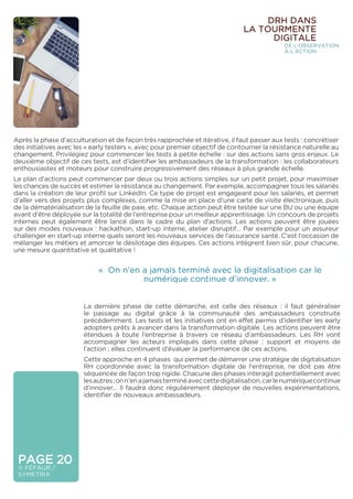 PAGE 20
© FÉFAUR /
SYMETRIX
Après la phase d’acculturation et de façon très rapprochée et itérative, il faut passer aux tests : concrétiser
des initiatives avec les « early testers », avec pour premier objectif de contourner la résistance naturelle au
changement. Privilégiez pour commencer les tests à petite échelle : sur des actions sans gros enjeux. Le
deuxième objectif de ces tests, est d’identifier les ambassadeurs de la transformation : les collaborateurs
enthousiastes et moteurs pour construire progressivement des réseaux à plus grande échelle.
Le plan d’actions peut commencer par deux ou trois actions simples sur un petit projet, pour maximiser
les chances de succès et estimer la résistance au changement. Par exemple, accompagner tous les salariés
dans la création de leur profil sur LinkedIn. Ce type de projet est engageant pour les salariés, et permet
d’aller vers des projets plus complexes, comme la mise en place d’une carte de visite électronique, puis
de la dématérialisation de la feuille de paie, etc. Chaque action peut être testée sur une BU ou une équipe
avant d’être déployée sur la totalité de l’entreprise pour un meilleur apprentissage. Un concours de projets
internes peut également être lancé dans le cadre du plan d’actions. Les actions peuvent être jouées
sur des modes nouveaux : hackathon, start-up interne, atelier disruptif… Par exemple pour un assureur
challenger en start-up interne quels seront les nouveaux services de l’assurance santé. C’est l’occasion de
mélanger les métiers et amorcer le désilotage des équipes. Ces actions intègrent bien sûr, pour chacune,
une mesure quantitative et qualitative !
La dernière phase de cette démarche, est celle des réseaux : il faut généraliser
le passage au digital grâce à la communauté des ambassadeurs construite
précédemment. Les tests et les initiatives ont en effet permis d’identifier les early
adopters prêts à avancer dans la transformation digitale. Les actions peuvent être
étendues à toute l’entreprise à travers ce réseau d’ambassadeurs. Les RH vont
accompagner les acteurs impliqués dans cette phase : support et moyens de
l’action ; elles continuent d’évaluer la performance de ces actions.
Cette approche en 4 phases qui permet de démarrer une stratégie de digitalisation
RH coordonnée avec la transformation digitale de l’entreprise, ne doit pas être
séquencée de façon trop rigide. Chacune des phases interagit potentiellement avec
lesautres;onn’enajamaisterminéaveccettedigitalisation,carlenumériquecontinue
d’innover… Il faudra donc régulièrement déployer de nouvelles expérimentations,
identifier de nouveaux ambassadeurs.
DRH DANS
LA TOURMENTE
DIGITALE
DE L’OBSERVATION
À L’ACTION
« On n’en a jamais terminé avec la digitalisation car le
numérique continue d’innover. »
 