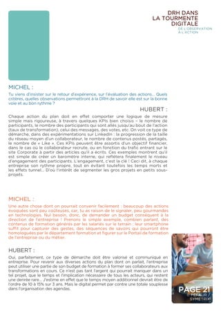 PAGE 21
© FÉFAUR /
SYMETRIX
MICHEL :
Tu viens d’insister sur le retour d’expérience, sur l’évaluation des actions… Quels
critères, quelles observations permettront à la DRH de savoir elle est sur la bonne
voie et au bon rythme ?
HUBERT :
Chaque action du plan doit en effet comporter une logique de mesure
simple mais rigoureuse, à travers quelques KPIs bien choisis – le nombre de
participants, le nombre des participants qui sont allés jusqu’au bout de l’action
(taux de transformation), celui des messages, des votes, etc. On voit ce type de
démarche, dans des expérimentations sur LinkedIn : la progression de la taille
du réseau moyen d’un collaborateur, le nombre de contenus postés, partagés,
le nombre de « Like ». Ces KPIs peuvent être assortis d’un objectif financier,
dans le cas où le collaborateur recrute, ou en fonction du trafic entrant sur le
site Corporate à partir des articles qu’il a écrits. Ces exemples montrent qu’il
est simple de créer un baromètre interne, qui reflétera finalement le niveau
d’engagement des participants. L’engagement, c’est la clé ! Ceci dit, à chaque
entreprise son rythme propre, tout en évitant toutefois les temps morts et
les effets tunnel… D’où l’intérêt de segmenter les gros projets en petits sous-
projets.
MICHEL :
Une autre chose dont on pourrait convenir facilement : beaucoup des actions
évoquées sont peu coûteuses, car, tu as raison de le signaler, peu gourmandes
en technologies. Nul besoin, donc, de demander un budget conséquent à la
direction de l’entreprise ! Prenons le simple exemple, combien parlant, des
contenus de formation générés par les salariés sur le terrain : leur smartphone
suffit pour capturer des gestes, des séquences de savoirs qui pourront être
homologuées par le département formation et figurer sur le Portail de formation
de l’entreprise ou du métier.
HUBERT :
Oui, parfaitement, ce type de démarche doit être valorisé et communiqué en
entreprise. Pour revenir aux diverses actions du plan dont on parlait, l’entreprise
peut utiliser une partie de son budget de formation à former ses collaborateurs aux
transformations en cours. Ce n’est pas tant l’argent qui pourrait manquer dans un
tel projet, que le temps et l’implication nécessaire de tous les acteurs, qui restent
une denrée rare… J’estime en effet que le temps moyen additionnel devrait être de
l’ordre de 10 à 15% sur 3 ans. Mais le digital permet par contre une totale souplesse
dans l’organisation des agendas.
DRH DANS
LA TOURMENTE
DIGITALE
DE L’OBSERVATION
À L’ACTION
 