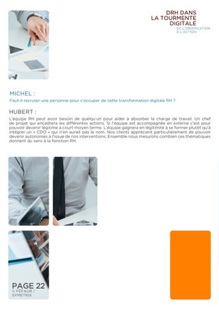 MICHEL :
Faut-il recruter une personne pour s’occuper de cette transformation digitale RH ?
HUBERT :
L’équipe RH peut avoir besoin de quelqu’un pour aider à absorber la charge de travail. Un chef
de projet qui encadrera les différentes actions. Si l’équipe est accompagnée en externe c’est pour
pouvoir devenir légitime à court-moyen terme. L’équipe gagnera en légitimité à se former plutôt qu’à
intégrer un « CDO » qui n’en aurait pas le nom. Nos clients apprécient particulièrement de pouvoir
devenir autonomes à l’issue de nos interventions. Ensemble nous mesurons combien ces thématiques
donnent du sens à la fonction RH.
DRH DANS
LA TOURMENTE
DIGITALE
DE L’OBSERVATION
À L’ACTION
PAGE 22
© FÉFAUR /
SYMETRIX
 