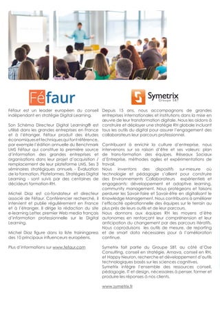 Féfaur est un leader européen du conseil
indépendant en stratégie Digital Learning.
Son Schéma Directeur Digital Learning® est
utilisé dans les grandes entreprises en France
et à l’étranger. Féfaur produit des études
économiquesettechniquesquifontréférence,
par exemple l’édition annuelle du Benchmark
LMS Féfaur qui constitue la première source
d’information des grandes entreprises et
organisations dans leur projet d’acquisition /
remplacement de leur plateforme LMS. Ses 3
séminaires stratégiques annuels - Évaluation
de la formation, Plateformes, Stratégies Digital
Learning - sont suivis par des centaines de
décideurs formation-RH.
Michel Diaz est co-fondateur et directeur
associé de Féfaur. Conférencier recherché, il
intervient et publie régulièrement en France
et à l’étranger. Il dirige la rédaction du site
e-learning Letter, premier Web media français
d’information professionnelle sur le Digital
Learning.
Michel Diaz figure dans la liste trainingpress
des 10 principaux influenceurs européens.
Plus d’informations sur www.fefaur.com
Depuis 15 ans, nous accompagnons de grandes
entreprises internationales et institutions dans la mise en
œuvre de leur transformation digitale. Nous les aidons à
construire et déployer une stratégie RH globale incluant
tous les outils du digital pour assurer l’engagement des
collaborateurs leur parcours professionnel.
Contribuant à enrichir la culture d’entreprise, nous
intervenons sur sa raison d’être et ses valeurs: plan
de trans-formation des équipes, Réseaux Sociaux
d’Entreprise, méthodes agiles et expérimentations de
travail.
Nous inventons des dispositifs sur-mesure où
technologie et pédagogie s’allient pour construire
des Environnements Collaborateurs expérientiels et
engageants: développement et adaptive learning,
community management. Nous protégeons et faisons
perdurer les Savoir-faire et Savoir-être en digitalisant le
Knowledge Management. Nous contribuons à améliorer
l’efficacité opérationnelle des équipes sur le terrain au
plus près de leurs outils et de leur parcours.
Nous donnons aux équipes RH les moyens d’être
autonomes en renforçant leur compréhension et leur
anticipation du changement par des parcours itératifs.
Nous coproduisons les outils de mesure, de reporting
et de smart data nécessaires pour à l’amélioration
continue.
Symetrix fait partie du Groupe SBT, au côté d’Ose
Consulting, conseil en stratégie, Arnava, conseil en RH,
et Happy Neuron, recherche et développement d’outils
technologiques basés sur les sciences cognitives.
Symetrix intègre l’ensemble des ressources conseil,
pédagogie, IT et design, nécessaires à penser, former et
produire les réponses à nos clients.
www.symetrix.fr
 