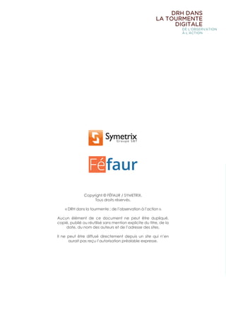 Copyright © FÉFAUR / SYMETRIX.
Tous droits réservés.
« DRH dans la tourmente : de l’observation à l’action ».
Aucun élément de ce document ne peut être dupliqué,
copié, publié ou réutilisé sans mention explicite du titre, de la
date, du nom des auteurs et de l’adresse des sites.
Il ne peut être diffusé directement depuis un site qui n’en
aurait pas reçu l’autorisation préalable expresse.
DRH DANS
LA TOURMENTE
DIGITALE
DE L’OBSERVATION
À L’ACTION
 