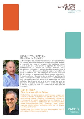 PAGE 3
© FÉFAUR /
SYMETRIX
DRH DANS
LA TOURMENTE
DIGITALE
DE L’OBSERVATION
À L’ACTION
MICHEL DIAZ, 				
Directeur associé de Féfaur
Michel Diaz est co-fondateur et Directeur associé de
Féfaur un leader européen des études et du conseil
en stratégie Digital Learning. Conférencier recherché,
il intervient et publie régulièrement en France et à
l’étranger. Il anime la rédaction de e-learning Letter
(www.e-learning-letter.com), premier Web media
français d’information professionnelle sur le Digital
Learning en France
Michel Diaz figure dans la liste trainingpress des 10
principaux influenceurs européens.
HUBERT VAN CAPPEL, 		
Directeur de Symetrix
A travers plus de 20 ans d’expériences professionnelles
au service de la stratégie et du marketing digital, Hubert
a travaillé sur tous les aspects du parcours client.
Après avoir créé une première agence de marketing
événementiel, il rejoint le Groupe Publicis pour
développer entre autres les nouveaux canaux digitaux. Il
devient ensuite directeur marketing & communication du
pôle Assurances de La Compagnie Financière Edmond
de Rothschild et y développe des projets de e-business.
Il consacre les années suivantes chez Louis Vuitton puis
chez Fullsix pour L’Oréal à développer sa connaissance
des parcours clients off et on line. Après une seconde
création d’entreprise dans le e-commerce de luxe et
plusieurs missions de conseil dans la stratégie digitale
il rejoint le Groupe SBT pour prendre la direction de
Symetrix.
 