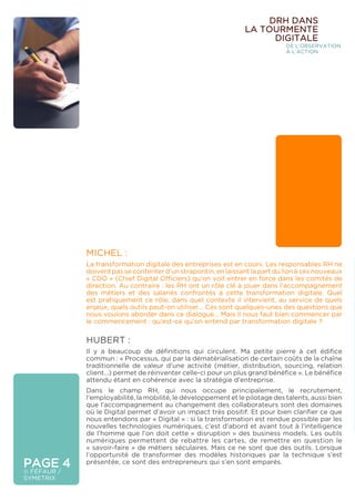 PAGE 4
© FÉFAUR /
SYMETRIX
MICHEL :
La transformation digitale des entreprises est en cours. Les responsables RH ne
doivent pas se contenter d’un strapontin, en laissant la part du lion à ces nouveaux
« CDO » (Chief Digital Officiers) qu’on voit entrer en force dans les comités de
direction. Au contraire : les RH ont un rôle clé à jouer dans l’accompagnement
des métiers et des salariés confrontés à cette transformation digitale. Quel
est pratiquement ce rôle, dans quel contexte il intervient, au service de quels
enjeux, quels outils peut-on utiliser… Ces sont quelques-unes des questions que
nous voulons aborder dans ce dialogue… Mais il nous faut bien commencer par
le commencement : qu’est-ce qu’on entend par transformation digitale ?
HUBERT :
Il y a beaucoup de définitions qui circulent. Ma petite pierre à cet édifice
commun : « Processus, qui par la dématérialisation de certain coûts de la chaîne
traditionnelle de valeur d’une activité (métier, distribution, sourcing, relation
client…) permet de réinventer celle-ci pour un plus grand bénéfice ». Le bénéfice
attendu étant en cohérence avec la stratégie d’entreprise.
Dans le champ RH, qui nous occupe principalement, le recrutement,
l’employabilité, la mobilité, le développement et le pilotage des talents, aussi bien
que l’accompagnement au changement des collaborateurs sont des domaines
où le Digital permet d’avoir un impact très positif. Et pour bien clarifier ce que
nous entendons par « Digital » : si la transformation est rendue possible par les
nouvelles technologies numériques, c’est d’abord et avant tout à l’intelligence
de l’homme que l’on doit cette « disruption » des business models. Les outils
numériques permettent de rebattre les cartes, de remettre en question le
« savoir-faire » de métiers séculaires. Mais ce ne sont que des outils. Lorsque
l’opportunité de transformer des modèles historiques par la technique s’est
présentée, ce sont des entrepreneurs qui s’en sont emparés.
DRH DANS
LA TOURMENTE
DIGITALE
DE L’OBSERVATION
À L’ACTION
 