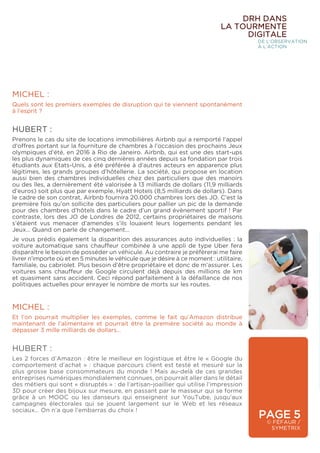 PAGE 5
© FÉFAUR /
SYMETRIX
MICHEL :
Et l’on pourrait multiplier les exemples, comme le fait qu’Amazon distribue
maintenant de l’alimentaire et pourrait être la première société au monde à
dépasser 3 mille milliards de dollars…
HUBERT :
Les 2 forces d’Amazon : être le meilleur en logistique et être le « Google du
comportement d’achat » : chaque parcours client est testé et mesuré sur la
plus grosse base consommateurs du monde ! Mais au-delà de ces grandes
entreprises numériques mondialement connues, on pourrait aller dans le détail
des métiers qui sont « disruptés » : de l’artisan-joaillier qui utilise l’impression
3D pour créer des bijoux sur mesure, en passant par le masseur qui se forme
grâce à un MOOC ou les danseurs qui enseignent sur YouTube, jusqu’aux
campagnes électorales qui se jouent largement sur le Web et les réseaux
sociaux… On n’a que l’embarras du choix !
MICHEL :
Quels sont les premiers exemples de disruption qui te viennent spontanément
à l’esprit ?
HUBERT :
Prenons le cas du site de locations immobilières Airbnb qui a remporté l’appel
d’offres portant sur la fourniture de chambres à l’occasion des prochains Jeux
olympiques d’été, en 2016 à Rio de Janeiro. Airbnb, qui est une des start-ups
les plus dynamiques de ces cinq dernières années depuis sa fondation par trois
étudiants aux Etats-Unis, a été préférée à d’autres acteurs en apparence plus
légitimes, les grands groupes d’hôtellerie. La société, qui propose en location
aussi bien des chambres individuelles chez des particuliers que des manoirs
ou des îles, a dernièrement été valorisée à 13 milliards de dollars (11,9 milliards
d’euros) soit plus que par exemple, Hyatt Hotels (8,5 milliards de dollars). Dans
le cadre de son contrat, Airbnb fournira 20.000 chambres lors des JO. C’est la
première fois qu’on sollicite des particuliers pour pallier un pic de la demande
pour des chambres d’hôtels dans le cadre d’un grand évènement sportif ! Par
contraste, lors des JO de Londres de 2012, certains propriétaires de maisons
s’étaient vus menacer d’amendes s’ils louaient leurs logements pendant les
Jeux… Quand on parle de changement…
Je vous prédis également la disparition des assurances auto individuelles : la
voiture automatique sans chauffeur combinée à une appli de type Uber fera
disparaître le besoin de posséder un véhicule. Au contraire je préfèrerai me faire
livrer n’importe où et en 5 minutes le véhicule que je désire à ce moment : utilitaire,
familiale, ou cabriolet. Plus besoin d’être propriétaire et donc de m’assurer. Les
voitures sans chauffeur de Google circulent déjà depuis des millions de km
et quasiment sans accident. Ceci répond parfaitement à la défaillance de nos
politiques actuelles pour enrayer le nombre de morts sur les routes.
DRH DANS
LA TOURMENTE
DIGITALE
DE L’OBSERVATION
À L’ACTION
 