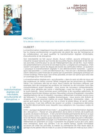 MICHEL :
Si tu devais retenir trois mots pour caractériser cette transformation…
HUBERT :
La transformation s’applique à tous les sujets, publics, privés ou professionnels.
Sur le champ professionnel, en particulier du point de vue de l’entreprise et
du collaborateur, on peut qualifier la transformation digitale d’inévitable,
d’acculturante et de disruptive.
« La
transformation
digitale est
inévitable,
acculturante et
disruptive. »
Son inévitabilité ne fait aucun doute. Aucun métier, aucune entreprise ou
industrie ne peut ignorer qu’il existe de nouvelles façons d’aborder et de mener
ses activités. Comme pour le cas de l’hébergement des JO de Rio : tout métier
est potentiellement concerné et est déjà touché. Le digital est contagieux, il fait
sauter l’une après l’autre les digues de toutes les certitudes métier. La question
« pourquoi la transformation digitale ?» est définitivement tranchée : « parce
que c’est possible ! ». C’est une déclinaison du « Yes we can » de Barack Obama
(dont l’élection a été financée en partie par la première campagne politique en
crowd funding). Parce que c’est rendu possible, et bien sûr parce que cela crée
un avantage pour mon activité.
La transformation digitale est « acculturante », dans le sens où elle ne nous est
pas extérieure, et inerte comme l’éther imaginé par les physiciens du XIXème
siècle ! Au contraire, elle est en nous. Nous créons de nouveaux réflexes, par
exemple celui de comparer les produits sur Internet ou de consulter l’avis des
consommateurs avant d’acheter ; nous avons de nouveaux comportements,
comme ceux générés par notre « interfaçage » avec les écrans – le swiping,
le multi-tasking… Nous sommes aussi confrontés à de nouvelles addictions, la
pratique massive des réseaux sociaux. Nouvelles cultures (Facebook), nouvelles
représentations de soi (LinkedIn), nouveaux référentiels (combien avons-nous
de followers ?), nouveaux modèles économiques : nous avons cité Airbnb et
Amazon, mais on pourrait mettre en avant Blablacar, Kickstarter, Uber… Je
pense qu’à partir du moment où l’on a choisi la pilule bleue, et qu’on utilise
ces services, il est très difficile de revenir en arrière. L’expérience démontre
la facilité déconcertante avec laquelle nous adoptons ces nouveaux codes et
usages.
Enfin - puisque seulement trois mots ! -, je qualifierais la transformation digitale
de « disruptive » : Passer en une génération de la sténo à l’email, de la pellicule
au pixel, du bazar à Amazon… C’est une terre brûlée permanente de tout ce que
nous avons connu. Et ceci va se reproduire et s’accélérer dans les temps selon
la loi de Moore. Des géants quasi-séculaires comme Kodak peuvent s’effondrer,
des monstres apparaître (Google n’a finalement que 10 ans d’existence). Nos
référentiels en prennent un coup ! Comment me projeter à plus de 5 ans, dans
mon entreprise, dans ma carrière ? Et en même temps, quelle formidable
occasion de créer les activités, le métier ou l’entreprise de mes rêves dans le
garage d’une petite ville en Inde (Il y a plus d’internautes en Inde qu’aux USA) !PAGE 6
© FÉFAUR /
SYMETRIX
DRH DANS
LA TOURMENTE
DIGITALE
DE L’OBSERVATION
À L’ACTION
 