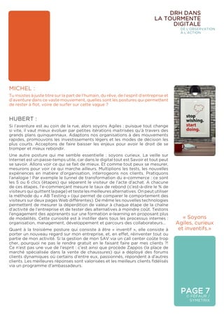 MICHEL :
Tu insistes à juste titre sur la part de l’humain, du rêve, de l’esprit d’entreprise et
d’aventure dans ce vaste mouvement, quelles sont les postures qui permettent
de rester à flot, voire de surfer sur cette vague ?
HUBERT :
Si l’aventure est au coin de la rue, alors soyons Agiles : puisque tout change
si vite, il vaut mieux évoluer par petites itérations maitrisées qu’à travers des
grands plans quinquennaux. Adaptons nos organisations à des mouvements
rapides, promouvons les investissements légers et les modes de décision les
plus courts. Acceptons de faire baisser les enjeux pour avoir le droit de se
tromper et mieux rebondir.
Une autre posture qui me semble essentielle : soyons curieux. La veille sur
Internet est un passe-temps utile, car dans le digital tout est Savoir et tout peut
se savoir. Allons voir ce qui se fait de mieux. Et comme tout peux se mesurer,
mesurons pour voir ce qui marche ailleurs. Multiplions les tests, les nouvelles
expériences en matière d’organisation, interrogeons nos clients. Pratiquons
l’analogie ! Par exemple le tunnel de transformation du e-commerce : ce sont
les 5 ou 6 clics (étapes) qui séparent le visiteur de l’acte d’achat. A chacune
de ces étapes, l’e-commerçant mesure le taux de rebond (c’est-à-dire le % de
visiteurs qui quittent la page) et teste les meilleures alternatives. On peut utiliser
la méthode du « AB Testing » (qui permet de comparer le comportement des
visiteurs sur deux pages Web différentes). De même les nouvelles technologies
permettent de mesurer la déperdition de valeur à chaque étape de la chaîne
d’activité de l’entreprise et de tester des alternatives à moindre coût. Testons
l’engagement des apprenants sur une formation e-learning en proposant plus
de modalités. Cette curiosité est à instiller dans tous les processus internes :
organisation, management, développement et parcours des collaborateurs…
Quant à la troisième posture qui consiste à être « inventif », elle consiste à
porter un nouveau regard sur mon entreprise, et, en effet, réinventer tout ou
partie de mon activité. Si la gestion de mon SAV via un call center coûte trop
cher, pourquoi ne pas le rendre gratuit en le faisant faire par mes clients ?!
Ce n’est pas une vue de l’esprit : c’est ainsi que procède Zappos (la place de
marché spécialisée dans la vente de chaussures) qui a déployé des forums
clients dynamiques où certains d’entre eux, passionnés, répondent à d’autres
clients. Les meilleures réponses sont valorisées et les meilleurs clients fidélisés
via un programme d’ambassadeurs.
PAGE 7
© FÉFAUR /
SYMETRIX
DRH DANS
LA TOURMENTE
DIGITALE
DE L’OBSERVATION
À L’ACTION
« Soyons
Agiles, curieux
et inventifs.»
 