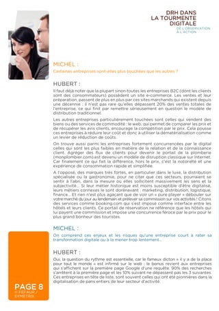 MICHEL :
Certaines entreprises sont-elles plus touchées que les autres ?
HUBERT :
Il faut déjà noter que la plupart sinon toutes les entreprises B2C (dont les clients
sont des consommateurs) possèdent un site e-commerce. Les ventes et leur
préparation, passent de plus en plus par ces sites marchands qui existent depuis
une décennie : il n’est pas rare qu’elles dépassent 20% des ventes totales de
l’entreprise, ce qui finit par remettre sérieusement en question le modèle de
distribution traditionnel.
Les autres entreprises particulièrement touchées sont celles qui vendent des
biens ou des services de commodité : le web, qui permet de comparer les prix et
de récupérer les avis clients, encourage la compétition par le prix. Cela pousse
ces entreprises à réduire leur coût et donc à utiliser la dématérialisation comme
un levier de réduction de coûts.
On trouve aussi parmi les entreprises fortement concurrencées par le digital
celles qui sont les plus faibles en matière de la relation et de la connaissance
client. Agréger des flux de clients pour devenir le portail de la plomberie
(monplombier.com) est devenu un modèle de disruption classique sur Internet.
Car finalement ce qui fait la différence, hors le prix, c’est la notoriété et une
expérience de consommation rapide et simplifiée.
A l’opposé, des marques très fortes, en particulier dans le luxe, la distribution
spécialisée ou la gastronomie, pour ne citer que ces secteurs, pourraient se
sentir à l’abri, dans la mesure où elles sollicitent massivement les sens et la
subjectivité… Si leur métier historique est moins susceptible d’être digitalisé,
leurs métiers connexes le sont dorénavant : marketing, distribution, logistique,
finance… Et rien n’est plus agaçant que de voir un « pure player » débouler sur
votre marché du jour au lendemain et prélever sa commission sur vos activités ! Citons
des services comme booking.com qui s’est imposé comme interface entre les
hôtels et leurs clients. Ce portail de réservation ne référence que les hôtels qui
lui payent une commission et impose une concurrence féroce par le prix pour le
plus grand bonheur des touristes.
PAGE 8
© FÉFAUR /
SYMETRIX
DRH DANS
LA TOURMENTE
DIGITALE
DE L’OBSERVATION
À L’ACTION
MICHEL :
On comprend ces enjeux et les risques qu’une entreprise court à rater sa
transformation digitale ou à la mener trop lentement…
HUBERT :
Oui, la question du rythme est essentielle, car le fameux dicton « il y a de la place
pour tout le monde » est infirmé sur le web : le bonus revient aux entreprises
qui s’affichent sur la première page Google d’une requête. 90% des recherches
s’arrêtent à la première page et les 10% suivant ne dépassent pas les 3 suivantes.
Ces entreprises en tête de liste, sont souvent celles qui ont été pionnières dans la
digitalisation de pans entiers de leur secteur d’activité.
 