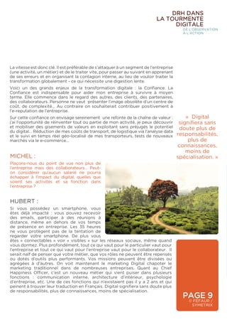 MICHEL :
Plaçons-nous du point de vue non plus de
l’entreprise mais des collaborateurs… Peut-
on considérer qu’aucun salarié ne pourra
échapper à l’impact du digital, quelles que
soient ses activités et sa fonction dans
l’entreprise ?
HUBERT :
Si vous possédez un smartphone, vous
êtes déjà impacté : vous pouvez recevoir
des emails, participer à des réunions à
distance, même en dehors de vos temps
de présence en entreprise. Les 35 heures
ne vous protègent pas de la tentation de
regarder votre smartphone. De plus vous
êtes « connectables » voir « visibles » sur les réseaux sociaux, même quand
vous dormez. Plus profondément, tout ce qui vaut pour le particulier vaut pour
l’entreprise et tout ce qui vaut pour l’entreprise vaut pour le collaborateur. Il
serait naïf de penser que votre métier, que vos rôles ne peuvent être repensés
ou dotés d’outils plus performants. Vos missions peuvent être divisées ou
agrégées à d’autres. On voit maintenant le marketing Digital chapoter le
marketing traditionnel dans de nombreuses entreprises. Quant au Chief
Happiness Officer, c’est un nouveau métier qui vient puiser dans plusieurs
fonctions : communication interne, architecture d’intérieur, psychologie
d’entreprise, etc. Une de ces fonctions qui n’existaient pas il y a 2 ans et qui
peinent à trouver leur traduction en Français. Digital signifiera sans doute plus
de responsabilités, plus de connaissances, moins de spécialisation.
PAGE 9
© FÉFAUR /
SYMETRIX
DRH DANS
LA TOURMENTE
DIGITALE
DE L’OBSERVATION
À L’ACTION
La vitesse est donc clé. Il est préférable de s’attaquer à un segment de l’entreprise
(une activité, un métier) et de le traiter vite, pour passer au suivant en apprenant
de ses erreurs et en organisant la contagion interne, au lieu de vouloir traiter la
transformation globalement - ce qui nécessite une digestion lente.
Voici un des grands enjeux de la transformation digitale : la Confiance. La
Confiance est indispensable pour aider mon entreprise à survivre à moyen
terme. Elle commence dans le regard des autres, des clients, des partenaires,
des collaborateurs. Personne ne veut présenter l’image obsolète d’un centre de
coût, de complexité… Au contraire on souhaiterait contribuer positivement à
l’e-reputation de l’entreprise.
Sur cette confiance on envisage sereinement une refonte de la chaîne de valeur :
j’ai l’opportunité de réinventer tout ou partie de mon activité, je peux découvrir
et mobiliser des gisements de valeurs en exploitant sans préjugés le potentiel
du digital… Réduction de mes coûts de transport, de logistique via l’analyse data
et le suivi en temps réel géo-localisé de mes transporteurs, tests de nouveaux
marchés via le e-commerce…
« Digital
signifiera sans
doute plus de
responsabilités,
plus de
connaissances,
moins de
spécialisation. »
 