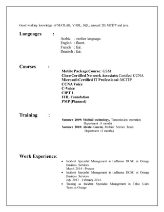 Good working knowledge of MATLAB, VHDL, SQL, autocad 2D, MCITP and java.
Languages :
Arabic : mother language.
English : fluent.
French : fair.
Deutsch : fair.
Courses :
Mobile PackageCourse: GSM
Cisco Certified Network Associate:Certified CCNA
MicrosoftCertified IT Professional:MCITP
CCNA Voice
C-Voice
CIPT 1
ITIL Foundation
PMP (Planned)
Training :
Summer 2009: Mobinil technology, Transmission operation
Department (1 month)
Summer 2010: Alcatel Lucent, Mobinil Service Team
Department (2 months)
Work Experience:
 Incident Specialist Management in Lufthansa DCSC at Orange
Business Services
March 2014 - Present
 Incident Specialist Management in Lufthansa DCSC at Orange
Business Services
July 2013 – February 2014
 Training as Incident Specialist Management in Telco Cairo
Team at Orange
 