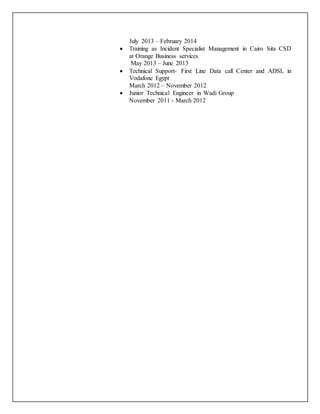 July 2013 – February 2014
 Training as Incident Specialist Management in Cairo Sita CSD
at Orange Business services
May 2013 – June 2013
 Technical Support- First Line Data call Center and ADSL in
Vodafone Egypt
March 2012 – November 2012
 Junior Technical Engineer in Wadi Group
November 2011 - March 2012
 