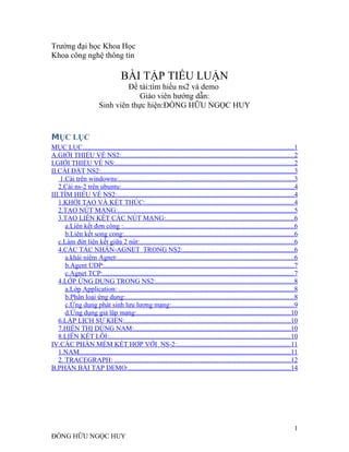 Trường đại học Khoa Học
Khoa công nghệ thông tin
BÀI TẬP TIỂU LUẬN
Đề tài:tìm hiểu ns2 và demo
Giáo viên hướng dẫn:
Sinh viên thực hiện:ĐỒNG HỮU NGỌC HUY
MỤC LỤC
MỤC LỤC...........................................................................................................................1
A.GIỚI THIỆU VỀ NS2:.....................................................................................................2
I.GIỚI THIỆU VỀ NS:........................................................................................................2
II.CÀI ĐẶT NS2:.................................................................................................................3
1.Cài trên windowns:......................................................................................................3
2.Cài ns-2 trên ubuntu:.....................................................................................................4
III.TÌM HIỂU VỀ NS2:.......................................................................................................4
1.KHỞI TẠO VÀ KẾT THÚC:.......................................................................................4
2.TẠO NÚT MẠNG:.......................................................................................................5
3.TẠO LIÊN KẾT CÁC NÚT MẠNG:...........................................................................6
a.Liên kết đơn công :....................................................................................................6
b.Liên kết song cong:...................................................................................................6
c.Làm đứt liên kết giữa 2 nút:..........................................................................................6
4.CÁC TÁC NHÂN-AGNET TRONG NS2:.................................................................6
a.khái niệm Agnet:.......................................................................................................6
b.Agent UDP:...............................................................................................................7
c.Agnet TCP:................................................................................................................7
4.LỚP ỨNG DỤNG TRONG NS2:.................................................................................8
a.Lớp Application: ......................................................................................................8
b.Phân loại ứng dụng:..................................................................................................8
c.Ứng dụng phát sinh lưu lượng mạng:.......................................................................9
d.Ứng dụng giả lập mạng:..........................................................................................10
6.LẬP LỊCH SỰ KIỆN:.................................................................................................10
7.HIỂN THỊ DÙNG NAM:...........................................................................................10
8.LIÊN KẾT LỖI:..........................................................................................................10
IV.CÁC PHẦN MỀM KẾT HỢP VỚI NS-2:..................................................................11
1.NAM...........................................................................................................................11
2. TRACEGRAPH: .......................................................................................................12
B.PHẦN BÀI TẬP DEMO:...............................................................................................14
1
ĐỒNG HỮU NGỌC HUY
 