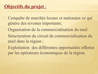 Objectifs du projet :
 Conquête de marchés locaux et nationaux ce qui
génère des revenus importants;
 Organisation de la commercialisation du miel
 Structuration du circuit de commercialisation du
miel dans la région ;
 Exploitation des différentes opportunités offertes
par les opérateurs économiques de la région.
 
