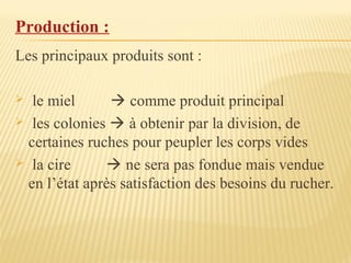 Production :
Les principaux produits sont :
 le miel  comme produit principal
 les colonies  à obtenir par la division, de
certaines ruches pour peupler les corps vides
 la cire  ne sera pas fondue mais vendue
en l’état après satisfaction des besoins du rucher.
 