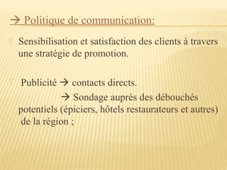  Politique de communication:
 Sensibilisation et satisfaction des clients à travers
une stratégie de promotion.
 Publicité  contacts directs.
 Sondage auprès des débouchés
potentiels (épiciers, hôtels restaurateurs et autres)
de la région ;
 