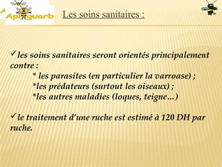 les soins sanitaires seront orientés principalement
contre :
* les parasites (en particulier la varroase) ;
*les prédateurs (surtout les oiseaux) ;
*les autres maladies (loques, teigne…)
le traitement d’une ruche est estimé à 120 DH par
ruche.
Les soins sanitaires :
 
