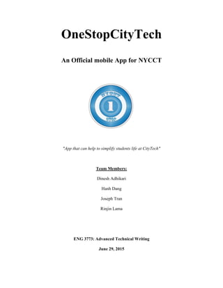 OneStopCityTech
An Official mobile App for NYCCT
"App that can help to simplify students life at CityTech"
Team Members:
Dinesh Adhikari
Hanh Dang
Joseph Tran
Rinjin Lama
ENG 3773: Advanced Technical Writing
June 29, 2015
 