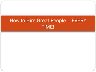 How to Hire Great People – EVERY
TIME!
 