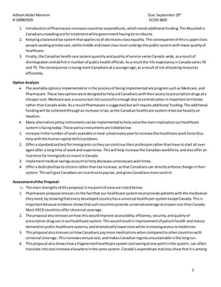 AdhamAbdel Moneim Due:September29th
#:100865929 ECON 3820
2
1. Introductionof Pharmacare increasescountries expenditures,which needsadditional funding. ThisResultedin
Canadianscrowdingoutfortreatmentwhile governmenthavingtoreimburse.
2. Keepingabalancedtax systemthatappliestoall decreasesclassequality.The consequence of thisisupperclass
people seekingprivatecare,whilemiddle andlowerclassmustundergothe publicsystemwithlowerqualityof
healthcare.
3. Finally,the Canadianhealthcare systemquantityandqualityof service variesCanada-wide,asaresultof
disintegrationanddeficitinnumberof publichealthofficials.Asaresultthe life expectancy inCanadavaries70
and 79. The consequence islosingmore Canadians ata youngerage,as a resultof not allocatingresources
efficiently.
Option Analysis
 The available optionsimplementedorinthe processof beingimplementedare programsuchas Medicare,and
Pharmacare.These twooptionswere designedtohelpaidCanadianswiththeiraccesstoprescriptiondrugsata
cheapercost.Medicare was a successbut notsuccessful enoughdue tocentralizationinimportantterritories
rather thanCanada wide.Asa resultPharmacare issuggestedbutwill require additional funding.The additional
fundingwill be collectedthroughanincrease intax,asthe Canadianhealthcare systemreliestooheavilyon
taxation.
 Many alternative policyinstrumentscanbe implementedtohelpsolvethe mainimplicationourhealthcare
systemisfacingtoday.These policyinstrumentsare listedbelow:
1. Increase inthe numberof seatsavailable inmed-school everyyeartoincrease the healthcare workforce thus
helpwiththe humancapital deficitproblem.
2. Offera standardizedtestforimmigrants sotheycancontinue theirprofessionratherthanhave tostart all over
againafter a longtime of workand experience.Thiswill helpincrease the Canadianworkforce,andalsoofferan
incentive forimmigrantstoinvestinCanada.
3. Implementmedical savingsaccounttohelpdecrease unnecessarywaittimes.
4. Offera dedicatedtax tocitizensratherthantax increase,sothat Canadianscan directlyenforce change intheir
system.Thiswill give Canadiansanincentivetopaytax,and givesCanadiansmore control.
Assessmentofthe Proposal:
 The main strengths of thisproposal inmypointof view are listedbelow:
1. Pharmacare proposal stresses onthe factthat our healthcare systemmustprovide patientswiththe medication
theyneed,byshowingthateverydevelopedcountryhasauniversal healthcare systemexceptCanada.Thisis
importantbecause evidence showsthatsuchcountriesprovide universalcoverage atalowercost thanCanada.
Most OECD countriesofferUniversal coverage.
2. The proposal alsostressesonhow thiswouldimprove accessibility,efficiency,security,andqualityof
prescriptiondruguse inouthealthcare system.Thiswouldresultinimprovementof patienthealth andreduce
demandonpublichealthcare systems,anddramaticallylowercostswhile increasingaccesstomedicines.
3. Thisproposal alsostressesonhowCanadianspaymore medicationswhencomparedtoothercountrieswith
universal coverage.Thisincreasesannual cost,andmakesCanadianregimeunsustainable inthe longrun.
4. Thisproposal alsoshowshowa fragmentedhealthcare systemcostsavingatone pointinthe system, can often
translate intocostincrease elsewhereinthe same system. Canada’sexpenditure statisticsshow that itisamong
 