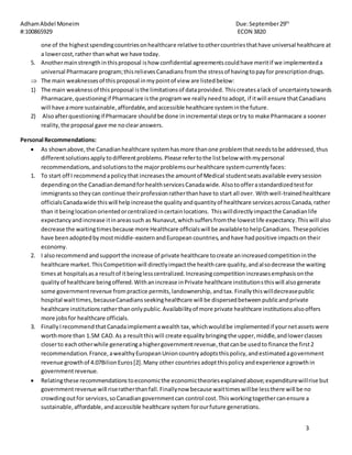 AdhamAbdel Moneim Due:September29th
#:100865929 ECON 3820
3
one of the highestspendingcountriesonhealthcare relative toothercountriesthathave universal healthcare at
a lowercost,rather thanwhat we have today.
5. Anothermainstrengthinthisproposal ishow confidential agreementscouldhave meritif we implementeda
universal Pharmacare program;thisrelievesCanadiansfromthe stressof havingtopayfor prescriptiondrugs.
 The main weaknessesof thisproposal inmypointof view are listedbelow:
1) The main weaknessof thisproposal isthe limitationsof dataprovided. Thiscreatesalackof uncertaintytowards
Pharmacare,questioningif Pharmacare isthe programwe reallyneedtoadopt, if itwill ensure thatCanadians
will have amore sustainable,affordable,andaccessible healthcare systeminthe future.
2) Alsoafterquestioningif Pharmacare shouldbe done inincremental stepsortry to make Pharmacare a sooner
reality,the proposal gave me noclearanswers.
Personal Recommendations:
 As shownabove,the Canadianhealthcare systemhasmore thanone problemthatneedstobe addressed,thus
differentsolutionsapply todifferentproblems.Please refertothe listbelow withmypersonal
recommendations,andsolutionstothe majorproblemsourhealthcare systemcurrentlyfaces:
1. To start off I recommendapolicythat increasesthe amountof Medical studentseatsavailable everysession
dependingonthe CanadiandemandforhealthservicesCanadawide. Alsotoofferastandardizedtestfor
immigrantssotheycan continue theirprofessionratherthanhave to start all over. Withwell-trainedhealthcare
officialsCanadawide thiswill helpincreasethe qualityandquantityof healthcare servicesacrossCanada,rather
than itbeinglocationorientedorcentralizedincertainlocations. Thiswilldirectlyimpactthe Canadianlife
expectancyandincrease itinareassuch as Nunavut,whichsuffersfromthe lowestlife expectancy.Thiswill also
decrease the waitingtimesbecause more Healthcare officialswill be availabletohelpCanadians. Thesepolicies
have beenadoptedbymostmiddle-easternandEuropean countries,andhave hadpositive impactson their
economy.
2. I alsorecommend andsupportthe increase of private healthcare tocreate anincreasedcompetitioninthe
healthcare market.ThisCompetitionwill directlyimpactthe healthcare quality,andalsodecrease the waiting
timesat hospitalsasa resultof itbeinglesscentralized.Increasingcompetitionincreasesemphasisonthe
qualityof healthcare beingoffered.Withanincrease inPrivate healthcare institutionsthiswill alsogenerate
some governmentrevenue frompractice permits,landownership,andtax.Finallythiswilldecreasepublic
hospital waittimes,becauseCanadiansseekinghealthcare will be dispersedbetweenpublicandprivate
healthcare institutionsratherthanonlypublic.Availabilityof more private healthcare institutionsalsooffers
more jobsfor healthcare officials.
3. FinallyIrecommendthatCanadaimplementawealth tax,whichwouldbe implementedif yournetassets were
worthmore than 1.5M CAD. As a resultthiswill create equalitybringingthe upper,middle,andlowerclasses
closerto eachotherwhile generatingahighergovernmentrevenue,thatcanbe usedto finance the first2
recommendation.France,awealthyEuropeanUnioncountryadoptsthispolicy,andestimatedagovernment
revenue growthof 4.07BilionEuros[2].Many other countriesadoptthispolicyandexperience agrowthin
governmentrevenue.
 Relatingthese recommendationstoeconomicthe economictheoriesexplainedabove;expenditurewillrise but
governmentrevenue will riseratherthanfall.Finallynow because waittimeswillbe lessthere will be no
crowdingoutfor services,soCanadiangovernmentcan control cost.Thisworkingtogethercanensure a
sustainable,affordable,andaccessible healthcare system forourfuture generations.
 