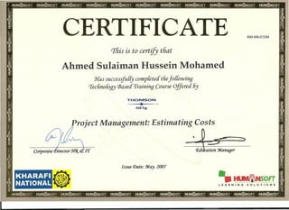 CERTIFICATE KW-KN-01294
Tliis is to certify tliat
Ahmed Sulaiman Hussein Mohamed
Has successfully completed tliefo{{owing
'I'eclino{ogy (j3ased'I'raining Course Offered 6y
THOMSON
..a...
or
NETg
Project Management: Estimating Costs
•
Irr
Issue Date: :M.ay. 2007
KHARAFI
NATIONAL 11 "ItlJIVIliNsOfT "
LEARNING SOLUTIONS
 