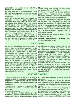 penalizados dos outros no jet set. Eles,          Muitos nunca riram, muitos morreram antes
também, vão envelhecer.                           de seus cabelos virarem prata.
Eu sei que eu sou às vezes esquecida. Mas         Conforme você envelhece, é mais fácil ser
há mais, algumas coisas na vida que devem         positivo. Você se preocupa menos com o que
ser esquecidas. Eu me recordo das coisas
                                                  os outros pensam. Eu não me questiono
importantes.
                                                  mais. Eu ganhei o direito de estar errado.
Claro, ao longo dos anos meu coração foi
quebrado.     Como não pode quebrar seu           Assim, para responder sua pergunta, eu gosto
coração quando você perde um ente querido,        de ser velha. Ele me libertou. Eu gosto da
ou quando uma criança sofre, ou mesmo             pessoa que me tornei. Eu não vou viver para
quando algum amado animal de estimação é          sempre, mas enquanto eu ainda estou aqui,
atropelado por um carro? Mas corações             eu não vou perder tempo lamentando o que
partidos são os que nos dão força,                poderia ter sido, ou me preocupar com o que
compreensão e compaixão. Um coração que
                                                  será. E eu vou comer sobremesa todos os
nunca sofreu é imaculado e estéril e nunca
conhecerá a alegria de ser imperfeito.            dias (se me apetecer).
Eu sou tão abençoada por ter vivido o             Que nossa amizade nunca se separe porque
suficiente para ter meus cabelos grisalhos, e     é direto do coração!
ter os risos da juventude gravados para           (Autora     desconhecida;      enviada     por
sempre em sulcos profundos em meu rosto.          Audemaro Araújo Silva)

                                      DIA DOS AVÓS
No dia 26 de julho se comemorou o dia dos         Só sei que ficamos muitos felizes (eu e Dona
avós. Pouca repercussão e o comércio ainda        Airma) com a visita do Rodrigo, 18 (estudante
não assumiu como faz com outros dias              de Engenharia), trazendo um presente e um
comemorativos, sobretudo o Dia das Mães.          beijo que sua irmã (Gabriela, 21; estudante de
Há quem torça a cara para os velhinhos (as)       Direito)    compartilhara,     telefonando-nos
argumentando que eles (as) já usufruem o dia      anteriormente. E mais ainda com o
                                                  telefonema da Mariana, 6 anos, notificando-
dos pais. Pode até existir certa lógica; no
                                                  nos que fizera um cartão alusivo na
entanto eles significam outro patamar de          Escolinha. Os outros 4 ainda não se
alcance na estrada da vida e merece               enturmaram com a Data.
reverência. Quantos pais não chegam a esse        Cortando os meus cabelos brancos na
topo? Antes que alguém indague: porque não        mesma barbearia de 19 anos atrás, li no
também o Dia dos Bisavós ou Tri, Tetra? É         Caderno de Informática da Gazeta de Alagoas
justo, mas a galera é minoria, até que a          uma linda mensagem que achei pertinente inserir
expectativa de vida aumente e essa Turma          no AN, abraçando os colegas que são avós.
apareça quantitativamente.                        (Luiz Ferreira)

                                  AVÓS SÃO O MÁXIMO
"Perguntaram a uma menina de cinco anos o         com eles sobre pescaria e outros assuntos
que ela gostaria de ser quando crescesse. Ela     parecidos.
respondeu: - Eu gostaria de ser avó! Ao ser       Os avós não fazem nada, e por isso podem
interrogada sobre o porquê dessa idéia, ela       ficar mais tempo com a gente. Como eles são
completou:                                        velhinhos, não conseguem rolar pelo chão ou
- Porque os avós escutam, compreendem. E,         correr.
além do mais, a família se reúne inteirinha na    Mas não faz mal. Nos levam ao shopping e
casa deles.                                       nos deixam olhar as vitrines até cansar.
E a menina continuou:                             Na casa deles tem sempre um vidro com
- Uma avó é uma mulher velhinha que não           balas e uma lata cheia de suspiros. Eles
tem filhos. Ela gosta dos filhos dos outros. Um   contam histórias de nosso pai ou nossa mãe
avô leva os meninos para passear e conversa       quando eram pequenos, histórias da Bíblia,
 