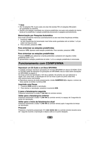 Nota
• Até 18 estações FM, 6 para cada uma das três bandas FM e 6 estações AM podem
  ser guardadas na memória.
• Quando uma estação é guardada nos números predefinidos nos quais outra estação da mesma
  banda já foi predefinida, a estação predefinida previamente é apagada automaticamente.

Memorização por Pesquisa Automática
Esta função permite-lhe memorizar automaticamente as seis mais fortes frequências emitidas.
1 Pressione U/AS.
   As seis frequências de transmissão mais fortes serão guardadas sob os botões 1 a 6 por
   ordem de força do sinal.
2 Para cancelar, pressione U/AS.

Para sintonizar as estações predefinidas
Pressione u/PS. Aparece cada estação predefinida. Para cancelar, pressione u/PS.

Para sintonizar as estações predefinidas
Pressione BAND para selecionar a banda pretendida e pressione em seguida o botão
predefinido entre 1 e 6.
É apresentada a estação predefinida do botão 1 a 6 e a estação predefinida é sintonizada.

Funcionamento com CD/MP3/WMA
Reproduzir um CD Áudio e um Disco MP3/WMA
A unidade consegue reproduzir gravações em formato MP3/WMA em discos CD-ROM, CD-R
ou CD-RW. Antes de reproduzir as gravações em MP3/WMA, leia as notas sobre Gravações
em MP3/WMA na página 3.
Ao trocar a fonte de reprodução o CD não é ejetado. Da próxima vez que selecionar a
opção “CD” como fonte, a reprodução do CD vai iniciar a partir do ponto onde tinha
sido anteriormente interrompida.
  Reproduza arquivos de áudio pressionando o botão NUMÉRICO (#) e depois o número da
  faixa usando os botões numéricos 0-9.
Inserindo uma Pausa
1   Pressione B/X durante a reprodução.
2   Para retomar a reprodução, pressione novamente B/X.

Ir para a faixa/arquivo seguinte
Pressione brevemente no botão i (M M? do controle remoto).
Voltar para a faixa/arquivo anterior
Pressione brevemente o botão I (?m m do controle remoto) no espaço de 3 segundos do
tempo de reprodução.
Voltar para o início da faixa/arquivo atual
Pressione brevemente o botão I (?m m do controle remoto) após 4 segundos do tempo
de reprodução.
Procurar
Pressione e mantenha pressionado I/i (?m m/M M? no controle remoto) durante cerca
de 1 segundo durante a reprodução e depois solte-os no ponto desejado.


                                            12
 