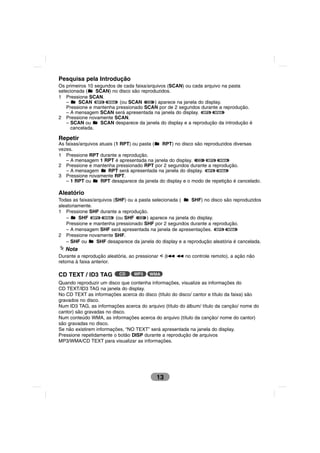 Pesquisa pela Introdução
Os primeiros 10 segundos de cada faixa/arquivos (SCAN) ou cada arquivo na pasta
selecionada (    SCAN) no disco são reproduzidos.
1 Pressione SCAN.
    –    SCAN MP3 WMA (ou SCAN CD ) aparece na janela do display.
    Pressione e mantenha pressionado SCAN por de 2 segundos durante a reprodução.
    – A mensagem SCAN será apresentada na janela do display. MP3 WMA
2 Pressione novamente SCAN.
    – SCAN ou     SCAN desparece da janela do display e a reprodução da introdução é
      cancelada.

Repetir
As faixas/arquivos atuais (1 RPT) ou pasta ( RPT) no disco são reproduzidos diversas
vezes.
1 Pressione RPT durante a reprodução.
   – A mensagem 1 RPT é apresentada na janela do display. CD MP3 WMA
2 Pressione e mantenha pressionado RPT por 2 segundos durante a reprodução.
   – A mensagem        RPT será apresentada na janela do display. MP3 WMA
3 Pressione novamente RPT.
   – 1 RPT ou      RPT desaparece da janela do display e o modo de repetição é cancelado.

Aleatório
Todas as faixas/arquivos (SHF) ou a pasta selecionada (    SHF) no disco são reproduzidos
aleatoriamente.
1 Pressione SHF durante a reprodução.
   –     SHF MP3 WMA (ou SHF CD ) aparece na janela do display.
   Pressione e mantenha pressionado SHF por 2 segundos durante a reprodução.
   – A mensagem SHF será apresentada na janela de apresentações. MP3 WMA
2 Pressione novamente SHF.
   – SHF ou      SHF desaparece da janela do display e a reprodução aleatória é cancelada.
   Nota
Durante a reprodução aleatória, ao pressionar I (?m m no controle remoto), a ação não
retorna à faixa anterior.

CD TEXT / ID3 TAG         CD     MP3    WMA

Quando reproduzir um disco que contenha informações, visualize as informações do
CD TEXT/ID3 TAG na janela do display.
No CD TEXT as informações acerca do disco (título do disco/ cantor e título da faixa) são
gravados no disco.
Num ID3 TAG, as informações acerca do arquivo (título do álbum/ título da canção/ nome do
cantor) são gravadas no disco.
Num conteúdo WMA, as informações acerca do arquivo (título da canção/ nome do cantor)
são gravadas no disco.
Se não existirem informações, “NO TEXT” será apresentada na janela do display.
Pressione repetidamente o botão DISP durante a reprodução de arquivos
MP3/WMA/CD TEXT para visualizar as informações.




                                           13
 