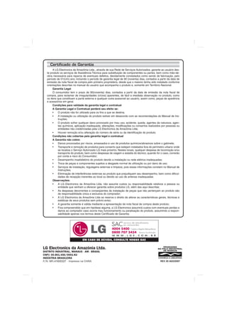 Certificado de Garantia
       A LG Electronics da Amazônia Ltda., através de sua Rede de Serviços Autorizados, garante ao usuário des-
  te produto os serviços de Assistência Técnica para substituição de componentes ou partes, bem como mão-de-
  obra necessária para reparos de eventuais defeitos, devidamente constatados como sendo de fabricação, pelo
  período de 01(Um) ano, incluindo o período de garantia legal de 90 (noventa) dias, contados a partir da data de
  emissão da nota fiscal de compra pelo primeiro proprietário, desde que o mesmo tenha sido instalado conforme
  orientações descritas no manual do usuário que acompanha o produto e, somente em Território Nacional.
       Garantia Legal
       O consumidor tem o prazo de 90(noventa) dias, contados a partir da data de emissão da nota fiscal de
  compra, para reclamar de irregularidades (vícios) aparentes, de fácil e imediata observação no produto, como
  os itens que constituam a parte externa e qualquer outra acessível ao usuário, assim como, peças de aparência
  e acessórios em geral.
       Condições para validade da garantia legal e contratual
       A Garantia Legal e Contratual perderá seu efeito se:
       •	 O produto não for utilizado para os fins a que se destina;
       • 	 A instalação ou utilização do produto estiver em desacordo com as recomendações do Manual de Ins-
            truções;
       • 	 O produto sofrer qualquer dano provocado por mau uso, acidente, queda, agentes da natureza, agen-
            tes químicos, aplicação inadequada, alterações, modificações ou consertos realizados por pessoas ou
            entidades não credenciadas pela LG Electronics da Amazônia Ltda;
       • 	 Houver remoção e/ou alteração do número de série ou da identificação do produto.
       Condições não cobertas pela garantia legal e contratual
       A Garantia não cobre:
       • 	 Danos provocados por riscos, amassados e uso de produtos químicos/abrasivos sobre o gabinete;
       • 	 Transporte e remoção de produtos para conserto que estejam instalados fora do perímetro urbano onde
            se localiza o Serviço Autorizado LG mais próximo. Nestes locais, qualquer despesa de locomoção e/ou
            transporte do produto, bem como despesas de viagem e estadia do técnico, quando for o caso, correrão
            por conta e risco do Consumidor;
       • 	 Desempenho insatisfatório do produto devido a instalação ou rede elétrica inadequadas;
       • 	 Troca de peças e componentes sujeitos a desgaste normal de utilização ou por dano de uso;
       • 	 Serviços de instalação, regulagens externas e limpeza, pois essas informações constam no Manual de
            Instruções;
       • 	 Eliminação de interferências externas ao produto que prejudiquem seu desempenho, bem como dificul-
            dades de recepção inerentes ao local ou devido ao uso de antenas inadequadas.
       Observações:
       • 	 A LG Electronics da Amazônia Ltda. não assume custos ou responsabilidade relativos a pessoa ou
            entidade que venham a oferecer garantia sobre produtos LG, além das aqui descritas;
       • 	 As despesas decorrentes e conseqüentes da instalação de peças que não pertençam ao produto são
            de responsabilidade única e exclusiva do comprador;
       • 	 A LG Electronics da Amazônia Ltda se reserva o direito de alterar as características gerais, técnicas e
            estéticas de seus produtos sem prévio-aviso;
       • 	 A garantia somente é válida mediante a apresentação de nota fiscal de compra deste produto;
       • 	 Fica compreendido que em hipótese alguma, a LG Electronics assumirá custos com eventuais perdas e
            danos ao comprador caso ocorra mau funcionamento ou paralisação do produto, assumindo a respon-
            sabilidade apenas nos termos deste Certificado de Garantia.




                               EM CASO DE DÚVIDA, CONSULTE NOSSO SAC

LG Electronics da Amazônia Ltda.
DISTRITO INDUSTRIAL, MANAUS - AM - BRASIL
CNPJ: 00.801.450/0001-83
INDÚSTRIA BRASILEIRA
P/N: MFL 41655327 - Impresso na CHINA                                                            REV. 00 AGO/2007
 