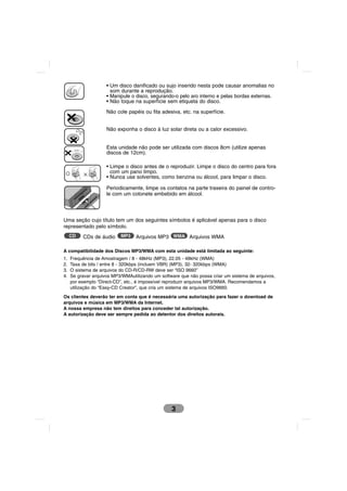 • Um disco danificado ou sujo inserido nesta pode causar anomalias no
                       som durante a reprodução.
                     • Manipule o disco, segurando-o pelo aro interno e pelas bordas externas.
                     • Não toque na superfície sem etiqueta do disco.

                     Não cole papéis ou fita adesiva, etc. na superfície.


                     Não exponha o disco à luz solar direta ou a calor excessivo.


      8 cm
                     Esta unidade não pode ser utilizada com discos 8cm (utilize apenas
                     discos de 12cm).

                     • Limpe o disco antes de o reproduzir. Limpe o disco do centro para fora
                       com um pano limpo.
                     • Nunca use solventes, como benzina ou álcool, para limpar o disco.

                     Periodicamente, limpe os contatos na parte traseira do painel de contro-
                     le com um cotonete embebido em álcool.




Uma seção cujo título tem um dos seguintes símbolos é aplicável apenas para o disco
representado pelo símbolo.
     CD      CDs de áudio   MP3   Arquivos MP3 WMA Arquivos WMA

A compatibilidade dos Discos MP3/WMA com esta unidade está limitada ao seguinte:
1.   Frequência de Amostragem / 8 - 48kHz (MP3), 22.05 - 48kHz (WMA)
2.   Taxa de bits / entre 8 - 320kbps (incluem VBR) (MP3), 32- 320kbps (WMA)
3.   O sistema de arquivos do CD-R/CD-RW deve ser “ISO 9660”
4.   Se gravar arquivos MP3/WMAutilizando um software que não possa criar um sistema de arquivos,
     por exemplo “Direct-CD”, etc., é impossível reproduzir arquivos MP3/WMA. Recomendamos a
     utilização do “Easy-CD Creator”, que cria um sistema de arquivos ISO9660.
Os clientes deverão ter em conta que é necessária uma autorização para fazer o download de
arquivos e música em MP3/WMA da Internet.
A nossa empresa não tem direitos para conceder tal autorização.
A autorização deve ser sempre pedida ao detentor dos direitos autorais.




                                                  3
 