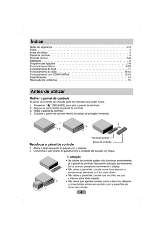 Índice
Notas de segurança . . . . . . . . . . . . . . . . . . . . . . . . . . . . . . . . . . . . . . . . . . . . . . . . . . .2-3
Índice . . . . . . . . . . . . . . . . . . . . . . . . . . . . . . . . . . . . . . . . . . . . . . . . . . . . . . . . . . . . . . . .4
Antes de utilizar . . . . . . . . . . . . . . . . . . . . . . . . . . . . . . . . . . . . . . . . . . . . . . . . . . . . . . . .4
Painel de controle . . . . . . . . . . . . . . . . . . . . . . . . . . . . . . . . . . . . . . . . . . . . . . . . . . . . . . .5
Controle remoto. . . . . . . . . . . . . . . . . . . . . . . . . . . . . . . . . . . . . . . . . . . . . . . . . . . . . . . 5-6
Instalação . . . . . . . . . . . . . . . . . . . . . . . . . . . . . . . . . . . . . . . . . . . . . . . . . . . . . . . . . . . . .6
Diagrama das ligações . . . . . . . . . . . . . . . . . . . . . . . . . . . . . . . . . . . . . . . . . . . . . . . . .7-8
Funcionamento básico . . . . . . . . . . . . . . . . . . . . . . . . . . . . . . . . . . . . . . . . . . . . . . . .8-10
Funcionamento do AUX . . . . . . . . . . . . . . . . . . . . . . . . . . . . . . . . . . . . . . . . . . . . . . . . . .11
Funcionamento do rádio . . . . . . . . . . . . . . . . . . . . . . . . . . . . . . . . . . . . . . . . . . . . . . .11-12
Funcionamento com CD/MP3/WMA . . . . . . . . . . . . . . . . . . . . . . . . . . . . . . . . . . . . . .12-14
Especificações . . . . . . . . . . . . . . . . . . . . . . . . . . . . . . . . . . . . . . . . . . . . . . . . . . . . . . . . 14
Resolução de problemas . . . . . . . . . . . . . . . . . . . . . . . . . . . . . . . . . . . . . . . . . . . . . . . . 15



 Antes de utilizar
Retirar o painel de controle
O painel de controle da unidade pode ser retirado para evitar furtos.
1. Pressione “ ” (RELEASE) para abrir o painel de controle.
2. Segure na parte direita do painel de controle.
3. Retire o painel de controle.
4. Coloque o painel de controle dentro do estojo de proteção fornecido.


                                       1                                                                             4
                                                                          3
                                       2


                                                                                  Painel de controle
                                                                                    Estojo de proteção
Recolocar o painel de controle
1   Alinhe o lado esquerdo do painel com o batente.
2   Comprima o lado direito do painel contra a unidade até escutar um clique.

                                                     Atenção
                                                • Os botões de controle podem não funcionar corretamente,
                                                  se o painel de controle não estiver colocado corretamente.
                                                  Se tal ocorrer, pressione suavemente o display.
                                                • Não deixe o painel de controle numa área exposta a
                                                  temperaturas elevadas ou à luz solar direta.
                                                • Não deixe o painel de controle cair no chão, ou que
                                                  o mesmo sofra forte impacto.
                                  2             • Não deixe que agentes voláteis como a benzina, diluente
                                                  ou insecticidas entrem em contato com a superfície do
                                                  painel de controle.
                    1
                                                                   4
 