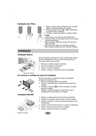 Instalação das Pilhas
                                                1   Retire o suporte para as baterias com um objeto
                                                    afiado, como por exemplo uma caneta.
                                                2   Coloque a bateria com o       eo    corretamente
                                                    no suporte para as baterias.
                                                3   Introduza o suporte das pilhas na posição original.
                                                    Nota
                                                • Utilize apenas uma pilha de lítio CR2025 (3V).
                                                • Remova a pilha se o controle remoto não for usado
                                                  durante muito tempo.
                                                • Não recarregue, desmonte, aqueça nem elimine as
                                                  pilhas com fogo.
                                                • Não manipule a pilha com utensílios metálicos.
                                                • Não armazene a pilha junto com materiais metálicos.

 Instalação
Instalação Básica

    Dobre os
                                        Antes de instalar, certifique-se de que a ignição está regula-
    ganchos de                          da para DESLIGADA e remova o terminal da bateria do
    acordo com
    a espessura                         carro para evitar curtos-circuitos.
    do painel de
    bordo.
                                        1   Remova a unidade receptora existente.
                                        2   Proceda às ligações necessárias.
                                        3   Instale a caixa de instalação.
                                        4   Instale a unidade no interior da caixa de instalação.

               Painel de controle
Ao remover a unidade da caixa de instalação
                                        Se tiver de remover a unidade da caixa de instalação,
                                        proceda da seguinte forma.
       A                                1 Remova o suporte posterior da unidade.
                                        2 Remova o painel frontal e o anel de encerramento da
                                           unidade.
                                        3 Introduza a alavanca A no orifício localizado na parte
                                           lateral da unidade.
                   A                       Realize a mesma operação do outro lado e puxe a
                                           unidade para fora da caixa de montagem.

Instalação ISO-DIN
                                        1   Deslize a unidade para dentro da estrutura ISO-DIN.
                                        2   Coloque os parafusos que removeu da velha unidade.
                                        3   Deslize a unidade e a estrutura através da abertura dos
                                    1       instrumentos.
           4
       5
                       3                4   Instale o painel de instrumentos ou a placa do adaptador.
6                                   2   5   Instale o anel de encerramento na unidade.
                                        6   Instale o painel de controle na unidade.

Painel de controle                                    6
 