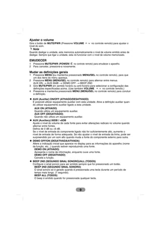 Ajustar o volume
Gire o botão de MUTE/PWR (Pressione VOLUME                no controle remoto) para ajustar o
nível do som.
    Nota
Quando desligar a unidade, esta memoriza automaticamente o nível de volume emitido antes de
desligar. Sempre que ligar a unidade, esta irá funcionar com o nível de volume memorizado.

EMUDECER
1   Pressione MUTE/PWR (POWER/         no controle remoto) para emudecer o aparelho.
2   Para cancelar, pressione-a novamente.

Mudar as definições gerais
1   Pressione MENU (ou mantenha pressionado MENU/SEL no controle remoto), para que
    um dos itens do menu apareça.
2   Pressione MENU (MENU/SEL no controle remoto) para alternar entre menus.
    AUX ON t AUX 00dB t DEMO OFF t BEEP 2ND
3   Gire MUTE/PWR em sentido horário ou anti-horário para selecionar a configuração das
    definições especificadas acima. (Use também VOLUME          no controle remoto.)
4   Pressione e mantenha pressionado MENU (MENU/SEL no controle remoto) para concluir
    a definição.

    AUX (Auxiliar) ON/OFF (ATIVADO/DESATIVADO)
    É possível utilizar equipamento auxiliar com esta unidade. Ative a definição auxiliar quan-
    do utilizar equipamento auxiliar ligado a esta unidade.
     AUX ON (ATIVADO)
     Quando utiliza um equipamento auxiliar.
     AUX OFF (DESATIVADO)
     Quando não utiliza um equipamento auxiliar.
    AUX (Auxiliary) 00DB / +6DB
    Ajuste o nível do volume de cada fonte para evitar alterações radicais no volume quando
    alternar entre fontes.
    Defina de 0 dB ou +6 dB.
    Se o nível de entrada do componente ligado não for suficientemente alto, aumente o
    nível de entrada de forma adequada. Se não ajustar o nível de entrada da linha, pode ser
    surpreendido por um som alto quando muda a fonte do componente externo para outra.
    DEMO OFF/ON (DESATIVADA/ATIVADA)
    Altere a indicação inicial que aparece no display para as informações do aparelho (nome
    da função, etc...) quando estiver reproduzindo uma fonte.
     DEMO ON (ATIVADO)
     Apresenta o nome de informação, enquanto ouve uma fonte.
     DEMO OFF (DESATIVADO)
     Cancela a função.
    BEEP 2ND (SEGUNDO SINAL SONORO)/ALL (TODOS)
    Configure o sinal sonoro para ser emitido sempre que for pressionado um botão.
     BEEP 2ND (SEGUNDO SINAL SONORO)
     O sinal sonoro só é gerado quando é pressionada uma tecla durante um período de
     tempo mais longo. (1 segundo).
     BEEP ALL (TODOS)
     O beep é emitido quando for pressionada qualquer tecla.



                                               9
 