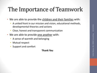 The Importance of Teamwork
• We are able to provide the children and their families with:
• A united front in our mission and vision, educational methods,
developmental theories and actions
• Clear, honest and transparent communication
• We are able to provide one another with:
• A sense of warmth and belonging
• Mutual respect
• Support and comfort
Thank You
8/13/2016HallieMoyse,BA,HMMConsulting
 