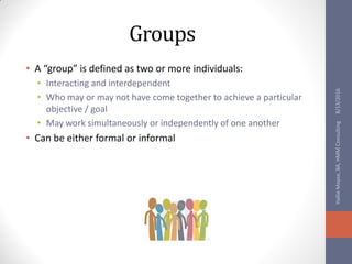 Groups
• A “group” is defined as two or more individuals:
• Interacting and interdependent
• Who may or may not have come together to achieve a particular
objective / goal
• May work simultaneously or independently of one another
• Can be either formal or informal
8/13/2016HallieMoyse,BA,HMMConsulting
 