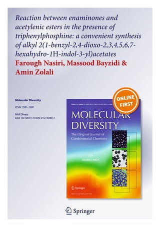 1 23
Molecular Diversity
ISSN 1381-1991
Mol Divers
DOI 10.1007/s11030-012-9389-7
Reaction between enaminones and
acetylenic esters in the presence of
triphenylphosphine: a convenient synthesis
of alkyl 2(1-benzyl-2,4-dioxo-2,3,4,5,6,7-
hexahydro-1H-indol-3-yl)acetates
Farough Nasiri, Massood Bayzidi &
Amin Zolali
 